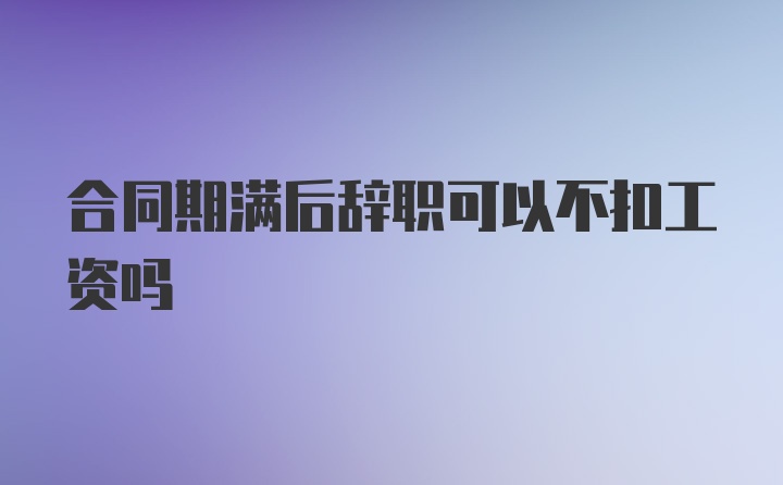 合同期满后辞职可以不扣工资吗