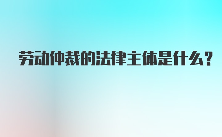 劳动仲裁的法律主体是什么？