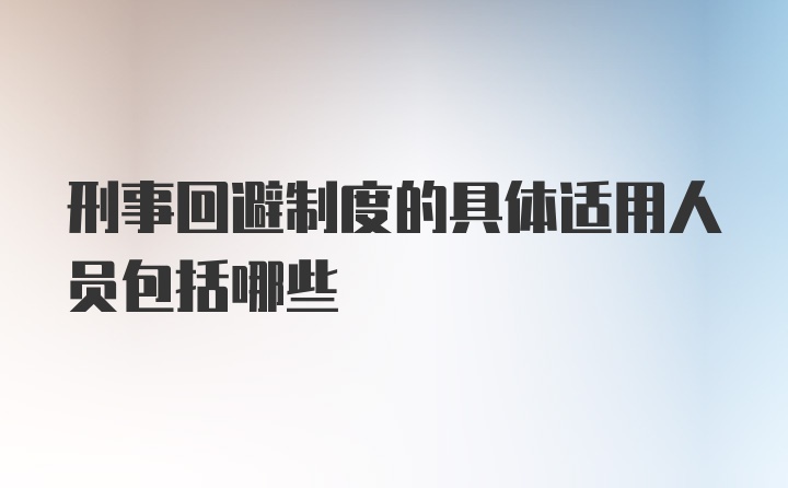 刑事回避制度的具体适用人员包括哪些