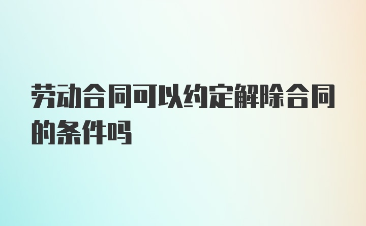 劳动合同可以约定解除合同的条件吗