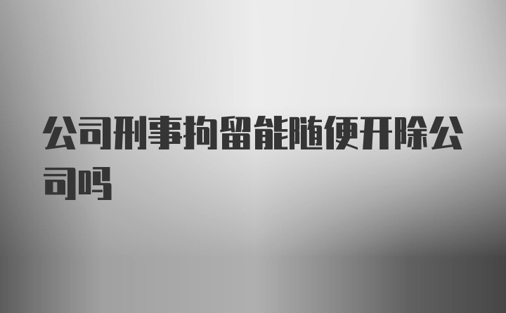 公司刑事拘留能随便开除公司吗