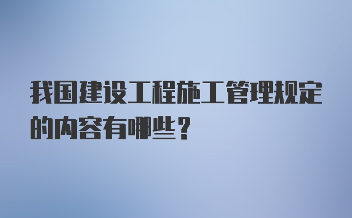 我国建设工程施工管理规定的内容有哪些？