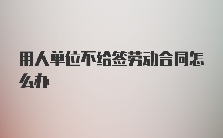 用人单位不给签劳动合同怎么办