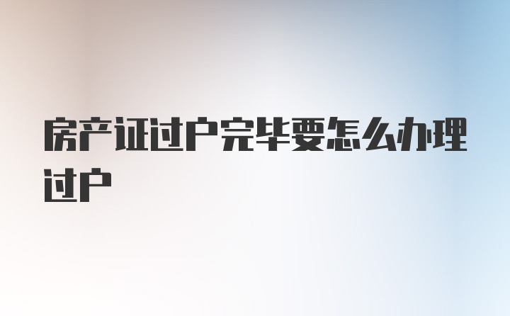 房产证过户完毕要怎么办理过户