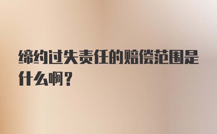 缔约过失责任的赔偿范围是什么啊？