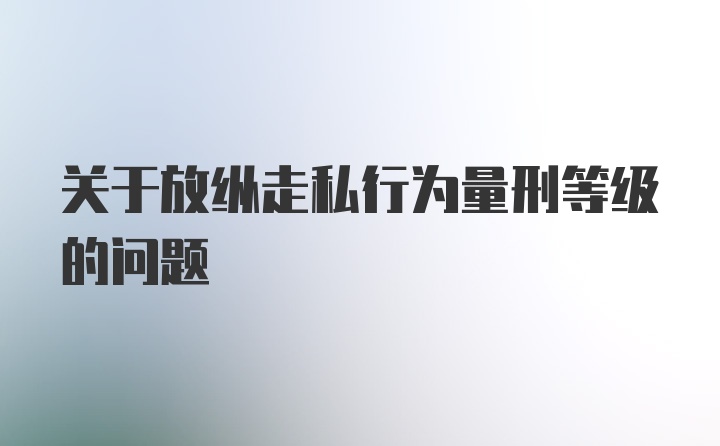 关于放纵走私行为量刑等级的问题