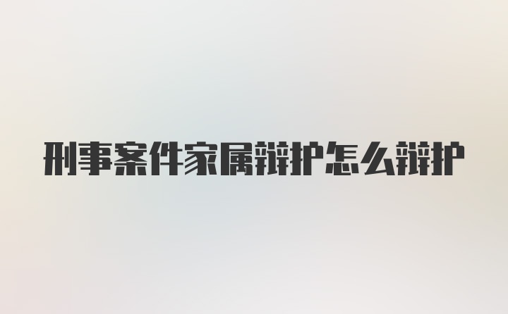 刑事案件家属辩护怎么辩护