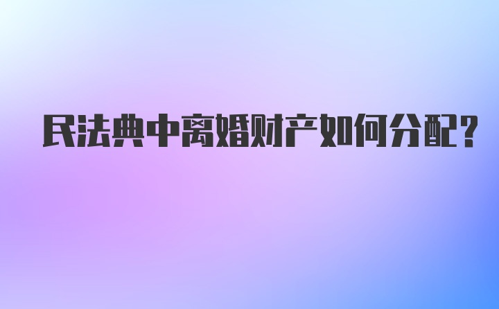 民法典中离婚财产如何分配？