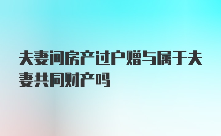 夫妻间房产过户赠与属于夫妻共同财产吗