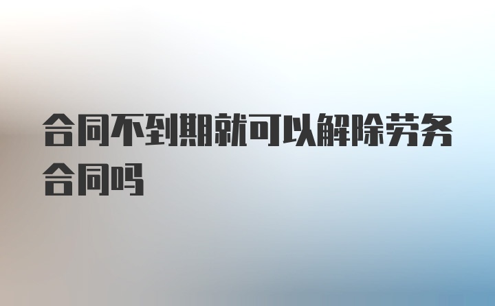 合同不到期就可以解除劳务合同吗