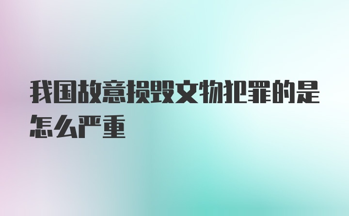 我国故意损毁文物犯罪的是怎么严重