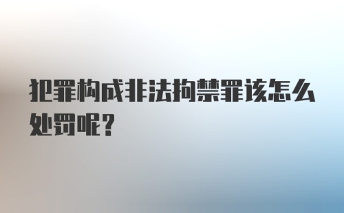 犯罪构成非法拘禁罪该怎么处罚呢？