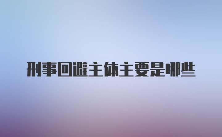 刑事回避主体主要是哪些