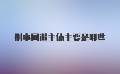 刑事回避主体主要是哪些