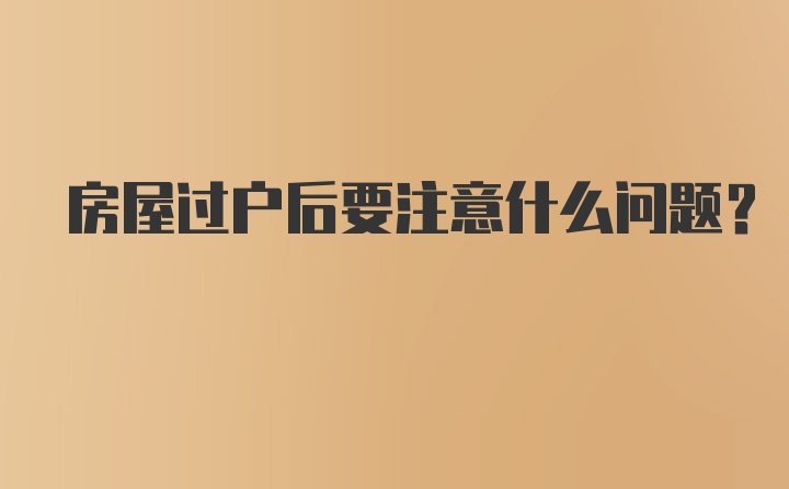 房屋过户后要注意什么问题？