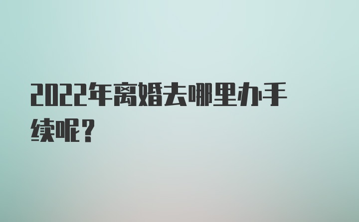 2022年离婚去哪里办手续呢？