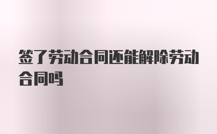 签了劳动合同还能解除劳动合同吗