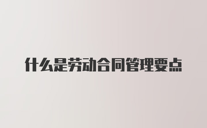 什么是劳动合同管理要点