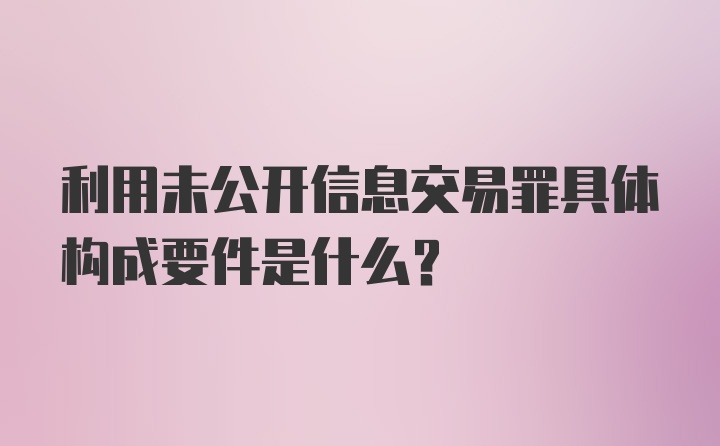 利用未公开信息交易罪具体构成要件是什么？