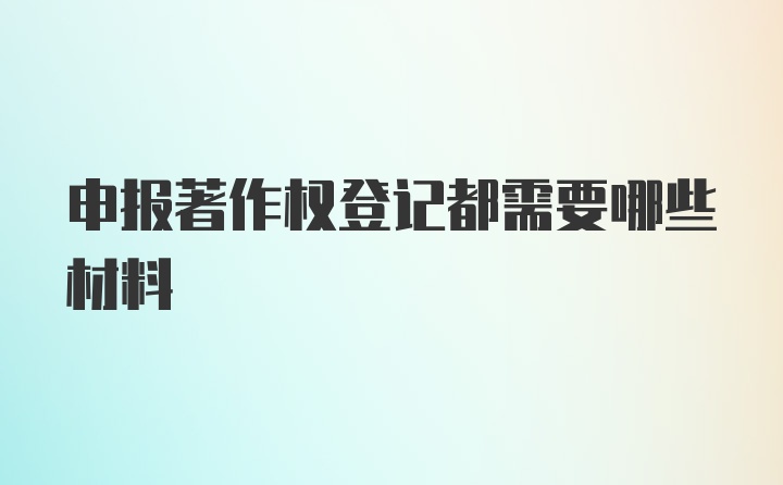 申报著作权登记都需要哪些材料