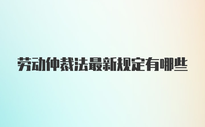 劳动仲裁法最新规定有哪些