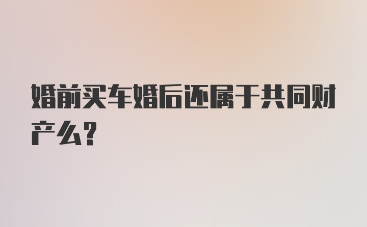 婚前买车婚后还属于共同财产么？