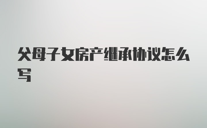 父母子女房产继承协议怎么写