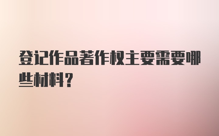 登记作品著作权主要需要哪些材料？