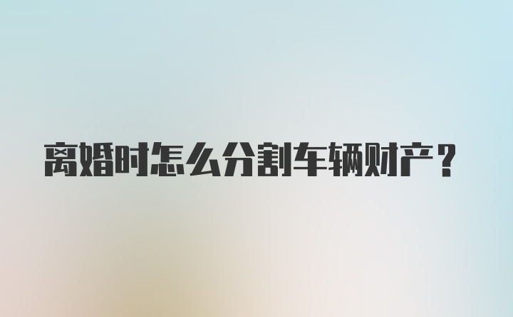 离婚时怎么分割车辆财产？