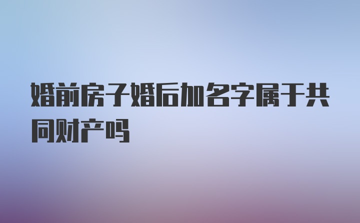 婚前房子婚后加名字属于共同财产吗