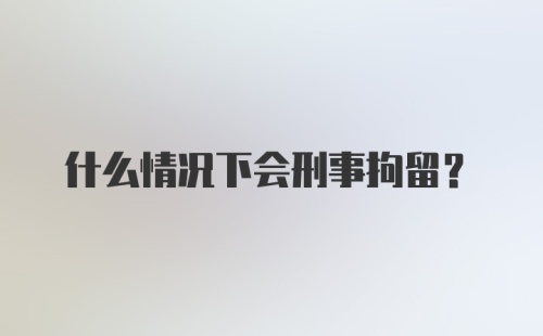 什么情况下会刑事拘留？