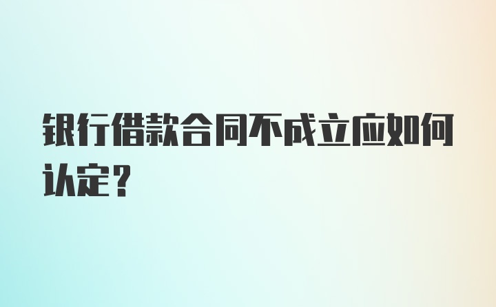 银行借款合同不成立应如何认定？