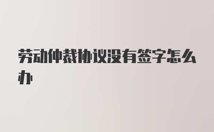 劳动仲裁协议没有签字怎么办