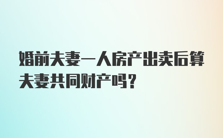 婚前夫妻一人房产出卖后算夫妻共同财产吗?