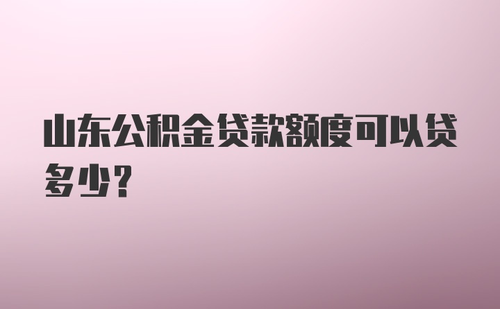 山东公积金贷款额度可以贷多少？