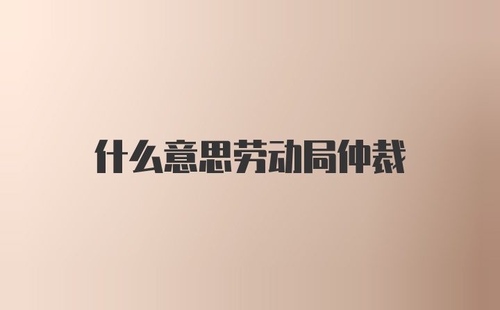 什么意思劳动局仲裁