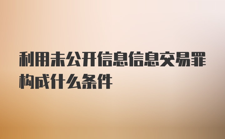 利用未公开信息信息交易罪构成什么条件