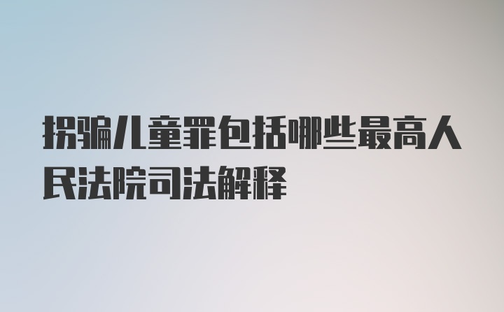 拐骗儿童罪包括哪些最高人民法院司法解释