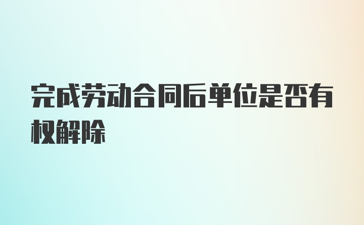 完成劳动合同后单位是否有权解除