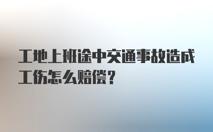 工地上班途中交通事故造成工伤怎么赔偿？