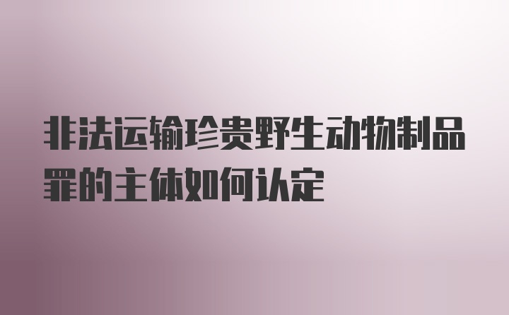 非法运输珍贵野生动物制品罪的主体如何认定