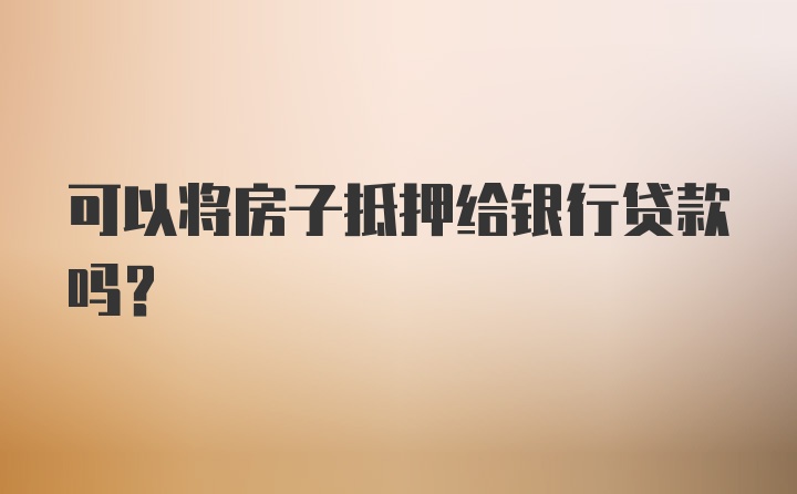 可以将房子抵押给银行贷款吗？