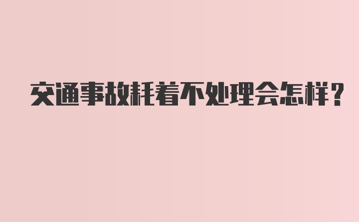 交通事故耗着不处理会怎样？