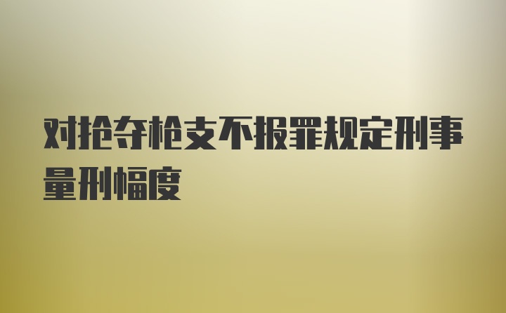 对抢夺枪支不报罪规定刑事量刑幅度