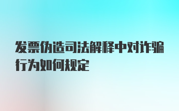 发票伪造司法解释中对诈骗行为如何规定