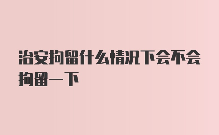 治安拘留什么情况下会不会拘留一下