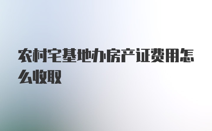 农村宅基地办房产证费用怎么收取