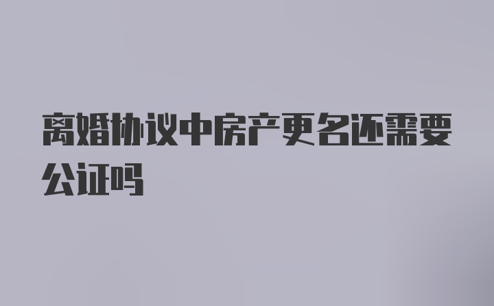 离婚协议中房产更名还需要公证吗