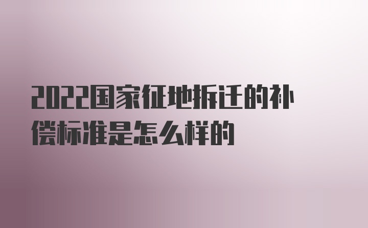 2022国家征地拆迁的补偿标准是怎么样的