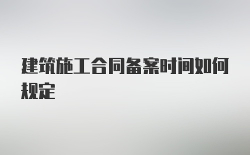 建筑施工合同备案时间如何规定